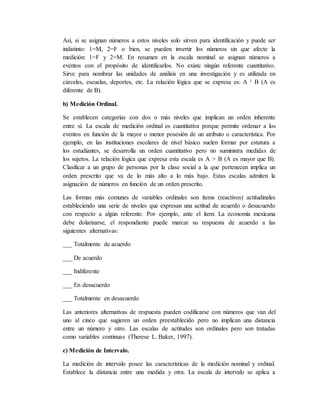 Así, si se asignan números a estos niveles solo sirven para identificación y puede ser
indistinto: 1=M, 2=F o bien, se pueden invertir los números sin que afecte la
medición: 1=F y 2=M. En resumen en la escala nominal se asignan números a
eventos con el propósito de identificarlos. No existe ningún referente cuantitativo.
Sirve para nombrar las unidades de análisis en una investigación y es utilizada en
cárceles, escuelas, deportes, etc. La relación lógica que se expresa es: A ¹ B (A es
diferente de B).
b) Medición Ordinal.
Se establecen categorías con dos o más niveles que implican un orden inherente
entre sí. La escala de medición ordinal es cuantitativa porque permite ordenar a los
eventos en función de la mayor o menor posesión de un atributo o característica. Por
ejemplo, en las instituciones escolares de nivel básico suelen formar por estatura a
los estudiantes, se desarrolla un orden cuantitativo pero no suministra medidas de
los sujetos. La relación lógica que expresa esta escala es A > B (A es mayor que B).
Clasificar a un grupo de personas por la clase social a la que pertenecen implica un
orden prescrito que va de lo más alto a lo más bajo. Estas escalas admiten la
asignación de números en función de un orden prescrito.
Las formas más comunes de variables ordinales son ítems (reactivos) actitudinales
estableciendo una serie de niveles que expresan una actitud de acuerdo o desacuerdo
con respecto a algún referente. Por ejemplo, ante el ítem: La economía mexicana
debe dolarizarse, el respondiente puede marcar su respuesta de acuerdo a las
siguientes alternativas:
___ Totalmente de acuerdo
___ De acuerdo
___ Indiferente
___ En desacuerdo
___ Totalmente en desacuerdo
Las anteriores alternativas de respuesta pueden codificarse con números que van del
uno al cinco que sugieren un orden preestablecido pero no implican una distancia
entre un número y otro. Las escalas de actitudes son ordinales pero son tratadas
como variables continuas (Therese L. Baker, 1997).
c) Medición de Intervalo.
La medición de intervalo posee las características de la medición nominal y ordinal.
Establece la distancia entre una medida y otra. La escala de intervalo se aplica a
 