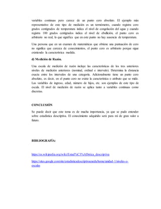variables continuas pero carece de un punto cero absoluto. El ejemplo más
representativo de este tipo de medición es un termómetro, cuando registra cero
grados centígrados de temperatura indica el nivel de congelación del agua y cuando
registra 100 grados centígrados indica el nivel de ebullición, el punto cero es
arbitrario no real, lo que significa que en este punto no hay ausencia de temperatura.
Una persona que en un examen de matemáticas que obtiene una puntuación de cero
no significa que carezca de conocimientos, el punto cero es arbitrario porque sigue
existiendo la característica medida.
d) Medición de Razón.
Una escala de medición de razón incluye las características de los tres anteriores
niveles de medición anteriores (nominal, ordinal e intervalo). Determina la distancia
exacta entre los intervalos de una categoría. Adicionalmente tiene un punto cero
absoluto, es decir, en el punto cero no existe la característica o atributo que se mide.
Las variables de ingreso, edad, número de hijos, etc. son ejemplos de este tipo de
escala. El nivel de medición de razón se aplica tanto a variables continuas como
discretas.
CONCLUSIÓN
Se puede decir que este tema es de mucha importancia, ya que se pudo entender
sobre estadística descriptiva. El conocimiento adquirido será para mí de gran valor a
futuro.
BIBLIOGRAFÍA:
https://es.wikipedia.org/wiki/Estad%C3%ADstica_descriptiva
https://sites.google.com/site/estadisticadescriptivaenedu/home/unidad-1/niveles-o-
escalas
 