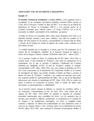 APLICACIÓN ÚTIL DE ESTADÍSTICA DESCRIPTIVA
Ejemplo #1
El Instituto Nacional de Estadísticas y Censos (INEC), como organismo rector y
coordinador de las actividades del Sistema Estadístico Nacional (SEN), ejecutó en
el año 2014 el Proyecto “Cambio de Base del IPC”, en el marco de un Sistema de
Indicadores de Precios al Consumidor (SIP-C) y con asesoría técnica de la
Comisión Económica para América Latina y el Caribe (CEPAL), con el fin de
precautelar la calidad y oportunidad de las estadísticas que genera.
El Índice de Precios al Consumidor (IPC), Base: Enero-Diciembre 2014=100, es un
indicador mensual, nacional y para nueve ciudades1, que mide los cambios en el
tiempo del nivel general de los precios, correspondientes al consumo final de bienes
y servicios de los hogares de estratos de ingreso: alto, medio y bajo, residentes en el
área urbana del país.
La variable principal que se investiga es el precio, para los 359 productos2 de la
canasta fija de investigación, obtenidos de la Encuesta Nacional de Ingresos y
Gastos de los Hogares Urbanos y Rurales ENIGHUR (Abril 2011 – Marzo 2012).
En el presente Cambio de Base, la condición fija del IPC (Base: 2014=100), se
sostiene desde el nivel elemental de “Producto”, para todas las agregaciones de la
nomenclatura con la que se describe el indicador: Clasificación del Consumo
Individual por Finalidades (CCIF). El nivel de “Producto” sustituye al “Artículo”
correspondiente al IPC (Base: 2004=100), cuya serie terminó en diciembre de 2014;
esto como consecuencia de la introducción del Componente Flexible en la Canasta
de investigación del índice, que permite actualizar el listado de bienes y servicios al
interior del nivel de “Producto”, conforme a los cambios del mercado, para evitar
una acelerada pérdida de representatividad del índice. Esta es una de las importantes
innovaciones que presenta la metodología del IPC (Base: 2014=100), las cuales van
desde el proceso de recolección de precios, hasta el cálculo del índice, para
incrementar su representatividad y confiabilidad3.
En el presente reporte mensual de inflación, se exponen los resultados: índices y
sus variaciones, correspondientes al mes de enero 2015, como primer mes de
vigencia del IPC (Base: 2014=100)4. Se mantiene el esquema de contenidos
presentado anteriormente para comodidad del lector, con los apartados que se
abordan, para describir la inflación, considerando su composición en el consumo de
los hogares y las jurisdicciones investigadas, así como su magnitud actual,
evolución e impactos en función del comportamiento de otros indicadores como el
costo de las canastas básica y vital -revisadas ahora con la información de precios
del IPC (Base: 2014=100)-, para evidenciar la cobertura del presupuesto familiar; el
 
