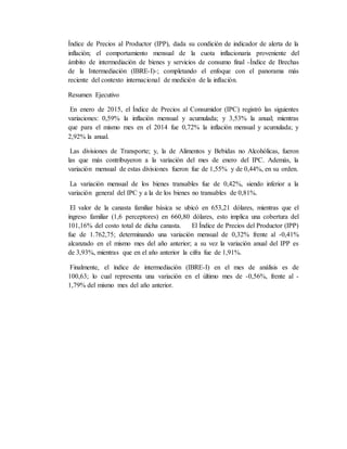 Índice de Precios al Productor (IPP), dada su condición de indicador de alerta de la
inflación; el comportamiento mensual de la cuota inflacionaria proveniente del
ámbito de intermediación de bienes y servicios de consumo final -Índice de Brechas
de la Intermediación (IBRE-I)-; completando el enfoque con el panorama más
reciente del contexto internacional de medición de la inflación.
Resumen Ejecutivo
En enero de 2015, el Índice de Precios al Consumidor (IPC) registró las siguientes
variaciones: 0,59% la inflación mensual y acumulada; y 3,53% la anual; mientras
que para el mismo mes en el 2014 fue 0,72% la inflación mensual y acumulada; y
2,92% la anual.
Las divisiones de Transporte; y, la de Alimentos y Bebidas no Alcohólicas, fueron
las que más contribuyeron a la variación del mes de enero del IPC. Además, la
variación mensual de estas divisiones fueron fue de 1,55% y de 0,44%, en su orden.
La variación mensual de los bienes transables fue de 0,42%, siendo inferior a la
variación general del IPC y a la de los bienes no transables de 0,81%.
El valor de la canasta familiar básica se ubicó en 653,21 dólares, mientras que el
ingreso familiar (1,6 perceptores) en 660,80 dólares, esto implica una cobertura del
101,16% del costo total de dicha canasta. El Índice de Precios del Productor (IPP)
fue de 1.762,75; determinando una variación mensual de 0,32% frente al -0,41%
alcanzado en el mismo mes del año anterior; a su vez la variación anual del IPP es
de 3,93%, mientras que en el año anterior la cifra fue de 1,91%.
Finalmente, el índice de intermediación (IBRE-I) en el mes de análisis es de
100,63; lo cual representa una variación en el último mes de -0,56%, frente al -
1,79% del mismo mes del año anterior.
 