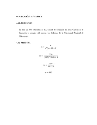 3.4.POBLACIÓN Y MUESTRA
4.4.1. POBLACIÓN
Se trata de 350 estudiantes de LA Unidad de Nivelación del área: Ciencias de la
Educación y servicios del campus La Dolorosa de la Universidad Nacional de
Chimborazo.
4.4.2 MUESTRA
𝑚 =
𝑛
𝑒2( 𝑛 − 1) + 1
𝑚 =
350
(0.05)2(349)+ 1
𝑚 =
350
1.8725
𝑚 = 187
 
