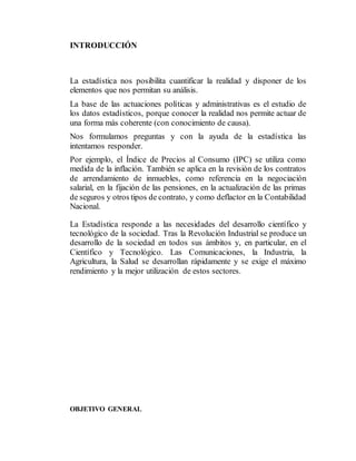 INTRODUCCIÓN
La estadística nos posibilita cuantificar la realidad y disponer de los
elementos que nos permitan su análisis.
La base de las actuaciones políticas y administrativas es el estudio de
los datos estadísticos, porque conocer la realidad nos permite actuar de
una forma más coherente (con conocimiento de causa).
Nos formulamos preguntas y con la ayuda de la estadística las
intentamos responder.
Por ejemplo, el Índice de Precios al Consumo (IPC) se utiliza como
medida de la inflación. También se aplica en la revisión de los contratos
de arrendamiento de inmuebles, como referencia en la negociación
salarial, en la fijación de las pensiones, en la actualización de las primas
de seguros y otros tipos de contrato, y como deflactor en la Contabilidad
Nacional.
La Estadística responde a las necesidades del desarrollo científico y
tecnológico de la sociedad. Tras la Revolución Industrial se produce un
desarrollo de la sociedad en todos sus ámbitos y, en particular, en el
Científico y Tecnológico. Las Comunicaciones, la Industria, la
Agricultura, la Salud se desarrollan rápidamente y se exige el máximo
rendimiento y la mejor utilización de estos sectores.
OBJETIVO GENERAL
 