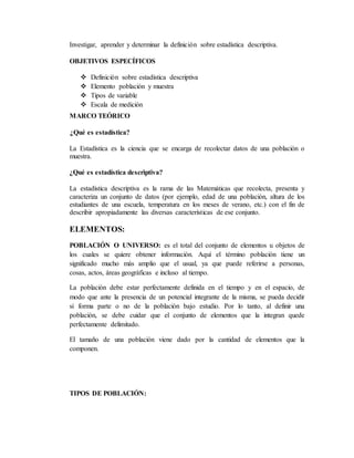 Investigar, aprender y determinar la definición sobre estadística descriptiva.
OBJETIVOS ESPECÍFICOS
 Definición sobre estadística descriptiva
 Elemento población y muestra
 Tipos de variable
 Escala de medición
MARCO TEÓRICO
¿Qué es estadística?
La Estadística es la ciencia que se encarga de recolectar datos de una población o
muestra.
¿Qué es estadística descriptiva?
La estadística descriptiva es la rama de las Matemáticas que recolecta, presenta y
caracteriza un conjunto de datos (por ejemplo, edad de una población, altura de los
estudiantes de una escuela, temperatura en los meses de verano, etc.) con el fin de
describir apropiadamente las diversas características de ese conjunto.
ELEMENTOS:
POBLACIÓN O UNIVERSO: es el total del conjunto de elementos u objetos de
los cuales se quiere obtener información. Aquí el término población tiene un
significado mucho más amplio que el usual, ya que puede referirse a personas,
cosas, actos, áreas geográficas e incluso al tiempo.
La población debe estar perfectamente definida en el tiempo y en el espacio, de
modo que ante la presencia de un potencial integrante de la misma, se pueda decidir
si forma parte o no de la población bajo estudio. Por lo tanto, al definir una
población, se debe cuidar que el conjunto de elementos que la integran quede
perfectamente delimitado.
El tamaño de una población viene dado por la cantidad de elementos que la
componen.
TIPOS DE POBLACIÓN:
 