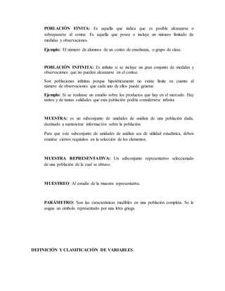 POBLACIÓN FINITA: Es aquella que indica que es posible alcanzarse o
sobrepasarse al contar. Es aquella que posee o incluye un número limitado de
medidas y observaciones.
Ejemplo: El número de alumnos de un centro de enseñanza, o grupo de clase.
POBLACIÓN INFINITA: Es infinita si se incluye un gran conjunto de medidas y
observaciones que no pueden alcanzarse en el conteo.
Son poblaciones infinitas porque hipotéticamente no existe límite en cuanto al
número de observaciones que cada uno de ellos puede generar.
Ejemplo: Si se realizase un estudio sobre los productos que hay en el mercado. Hay
tantos y de tantas calidades que esta población podría considerarse infinita
MUESTRA: es un subconjunto de unidades de análisis de una población dada,
destinado a suministrar información sobre la población.
Para que este subconjunto de unidades de análisis sea de utilidad estadística, deben
reunirse ciertos requisitos en la selección de los elementos.
MUESTRA REPRESENTATIVA: Un subconjunto representativo seleccionado
de una población de la cual se obtuvo.
MUESTREO: Al estudio de la muestra representativa.
PARÁMETRO: Son las características medibles en una población completa. Se le
asigna un símbolo representado por una letra griega.
DEFINICIÓN Y CLASIFICACIÓN DE VARIABLES
 