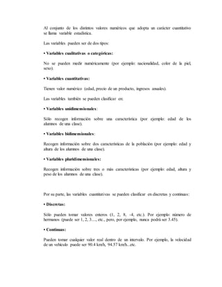 Al conjunto de los distintos valores numéricos que adopta un carácter cuantitativo
se llama variable estadística.
Las variables pueden ser de dos tipos:
• Variables cualitativas o categóricas:
No se pueden medir numéricamente (por ejemplo: nacionalidad, color de la piel,
sexo).
• Variables cuantitativas:
Tienen valor numérico (edad, precio de un producto, ingresos anuales).
Las variables también se pueden clasificar en:
• Variables unidimensionales:
Sólo recogen información sobre una característica (por ejemplo: edad de los
alumnos de una clase).
• Variables bidimensionales:
Recogen información sobre dos características de la población (por ejemplo: edad y
altura de los alumnos de una clase).
• Variables pluridimensionales:
Recogen información sobre tres o más características (por ejemplo: edad, altura y
peso de los alumnos de una clase).
Por su parte, las variables cuantitativas se pueden clasificar en discretas y continuas:
• Discretas:
Sólo pueden tomar valores enteros (1, 2, 8, -4, etc.). Por ejemplo: número de
hermanos (puede ser 1, 2, 3...., etc., pero, por ejemplo, nunca podrá ser 3.45).
• Continuas:
Pueden tomar cualquier valor real dentro de un intervalo. Por ejemplo, la velocidad
de un vehículo puede ser 90.4 km/h, 94.57 km/h...etc.
 