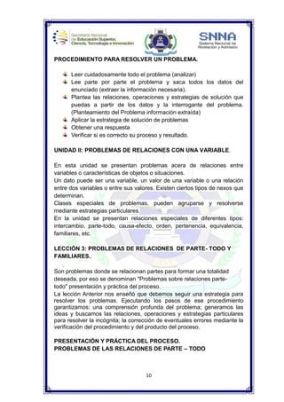 10
PROCEDIMIENTO PARA RESOLVER UN PROBLEMA.
Leer cuidadosamente todo el problema (analizar)
Lee parte por parte el problema y saca todos los datos del
enunciado (extraer la información necesaria).
Plantea las relaciones, operaciones y estrategias de solución que
puedas a partir de los datos y la interrogante del problema.
(Planteamiento del Problema información extraída)
Aplicar la estrategia de solución de problemas
Obtener una respuesta
Verificar si es correcto su proceso y resultado.
UNIDAD II: PROBLEMAS DE RELACIONES CON UNA VARIABLE.
En esta unidad se presentan problemas acera de relaciones entre
variables o características de objetos o situaciones.
Un dato puede ser una variable, un valor de una variable o una relación
entre dos variables o entre sus valores. Existen ciertos tipos de nexos que
determinan.
Clases especiales de problemas, pueden agruparse y resolverse
mediante estrategias particulares.
En la unidad se presentan relaciones especiales de diferentes tipos:
intercambio, parte-todo, causa-efecto, orden, pertenencia, equivalencia,
familiares, etc.
LECCIÓN 3: PROBLEMAS DE RELACIONES DE PARTE- TODO Y
FAMILIARES.
Son problemas donde se relacionan partes para formar una totalidad
deseada, por eso se denominan "Problemas sobre relaciones parte-
todo" presentación y práctica del proceso.
La lección Anterior nos enseñó que debemos seguir una estrategia para
resolver los problemas. Ejecutando los pasos de ese procedimiento
garantizamos: una comprensión profunda del problema; generamos las
ideas y buscamos las relaciones, operaciones y estrategias particulares
para resolver la incógnita; la corrección de eventuales errores mediante la
verificación del procedimiento y del producto del proceso.
PRESENTACIÓN Y PRÁCTICA DEL PROCESO.
PROBLEMAS DE LAS RELACIONES DE PARTE – TODO
 