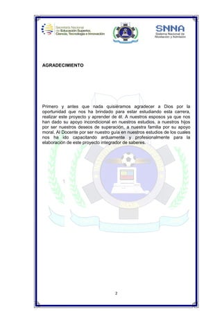 2
AGRADECIMIENTO
Primero y antes que nada quisiéramos agradecer a Dios por la
oportunidad que nos ha brindado para estar estudiando esta carrera,
realizar este proyecto y aprender de él. A nuestros esposos ya que nos
han dado su apoyo incondicional en nuestros estudios, a nuestros hijos
por ser nuestros deseos de superación, a nuestra familia por su apoyo
moral. Al Docente por ser nuestro guía en nuestros estudios de los cuales
nos ha ido capacitando arduamente y profesionalmente para la
elaboración de este proyecto integrador de saberes.
 