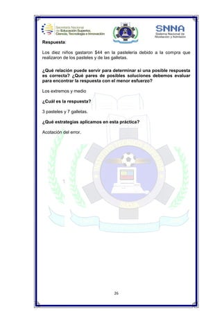 26
Respuesta:
Los diez niños gastaron $44 en la pastelería debido a la compra que
realizaron de los pasteles y de las galletas.
¿Qué relación puede servir para determinar si una posible respuesta
es correcta? ¿Qué pares de posibles soluciones debemos evaluar
para encontrar la respuesta con el menor esfuerzo?
Los extremos y medio
¿Cuál es la respuesta?
3 pasteles y 7 galletas.
¿Qué estrategias aplicamos en esta práctica?
Acotación del error.
 