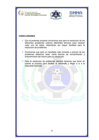 27
CONCLUSIONES:
 Con el presente proyecto concluimos que para la resolución de los
diferentes problemas usamos diferentes técnicas para resolver
cada uno de estos, obteniendo así mayor facilidad para la
resolución de problemas.
 Concluimos que para un resultado más concreto y preciso de los
problemas debemos tener cierta técnica de concentración y
entendimiento del mismo para su resolución.
 Para la resolución de problemas siempre tenemos que tener en
cuenta el proceso para facilitar el desarrollo y llegar a si a la
respuesta buscada.
 