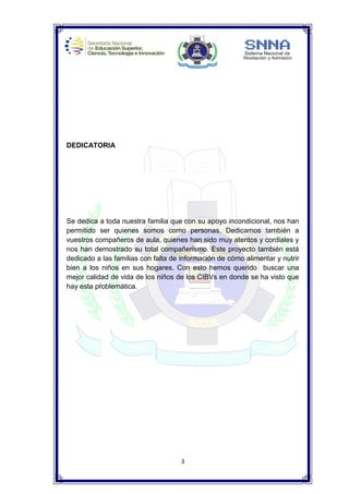 3
DEDICATORIA
Se dedica a toda nuestra familia que con su apoyo incondicional, nos han
permitido ser quienes somos como personas. Dedicamos también a
vuestros compañeros de aula, quienes han sido muy atentos y cordiales y
nos han demostrado su total compañerismo. Este proyecto también está
dedicado a las familias con falta de información de cómo alimentar y nutrir
bien a los niños en sus hogares. Con esto hemos querido buscar una
mejor calidad de vida de los niños de los CIBVs en donde se ha visto que
hay esta problemática.
 