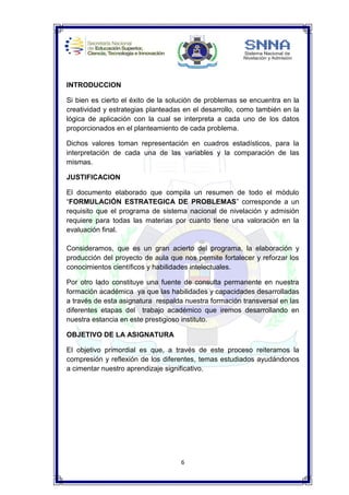 6
INTRODUCCION
Si bien es cierto el éxito de la solución de problemas se encuentra en la
creatividad y estrategias planteadas en el desarrollo, como también en la
lógica de aplicación con la cual se interpreta a cada uno de los datos
proporcionados en el planteamiento de cada problema.
Dichos valores toman representación en cuadros estadísticos, para la
interpretación de cada una de las variables y la comparación de las
mismas.
JUSTIFICACION
El documento elaborado que compila un resumen de todo el módulo
“FORMULACIÓN ESTRATEGICA DE PROBLEMAS” corresponde a un
requisito que el programa de sistema nacional de nivelación y admisión
requiere para todas las materias por cuanto tiene una valoración en la
evaluación final.
Consideramos, que es un gran acierto del programa, la elaboración y
producción del proyecto de aula que nos permite fortalecer y reforzar los
conocimientos científicos y habilidades intelectuales.
Por otro lado constituye una fuente de consulta permanente en nuestra
formación académica ya que las habilidades y capacidades desarrolladas
a través de esta asignatura respalda nuestra formación transversal en las
diferentes etapas del trabajo académico que iremos desarrollando en
nuestra estancia en este prestigioso instituto.
OBJETIVO DE LA ASIGNATURA
El objetivo primordial es que, a través de este proceso reiteramos la
compresión y reflexión de los diferentes, temas estudiados ayudándonos
a cimentar nuestro aprendizaje significativo.
 