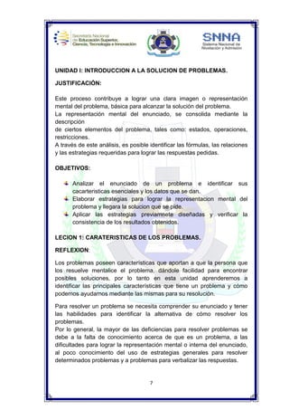 7
UNIDAD I: INTRODUCCION A LA SOLUCION DE PROBLEMAS.
JUSTIFICACIÓN:
Este proceso contribuye a lograr una clara imagen o representación
mental del problema, básica para alcanzar la solución del problema.
La representación mental del enunciado, se consolida mediante la
descripción
de ciertos elementos del problema, tales como: estados, operaciones,
restricciones.
A través de este análisis, es posible identificar las fórmulas, las relaciones
y las estrategias requeridas para lograr las respuestas pedidas.
OBJETIVOS:
Analizar el enunciado de un problema e identificar sus
cacarteristicas esenciales y los datos que se dan.
Elaborar estrategias para lograr la representacion mental del
problema y llegara la solucion que se pide.
Aplicar las estrategias previamnete diseñadas y verificar la
consistencia de los resultados obtenidos.
LECION 1: CARATERISTICAS DE LOS PROBLEMAS.
REFLEXION:
Los problemas poseen características que aportan a que la persona que
los resuelve mentalice el problema, dándole facilidad para encontrar
posibles soluciones, por lo tanto en esta unidad aprenderemos a
identificar las principales características que tiene un problema y cómo
podemos ayudarnos mediante las mismas para su resolución.
Para resolver un problema se necesita comprender su enunciado y tener
las habilidades para identificar la alternativa de cómo resolver los
problemas.
Por lo general, la mayor de las deficiencias para resolver problemas se
debe a la falta de conocimiento acerca de que es un problema, a las
dificultades para lograr la representación mental o interna del enunciado,
al poco conocimiento del uso de estrategias generales para resolver
determinados problemas y a problemas para verbalizar las respuestas.
 