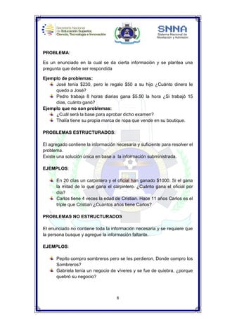 8
PROBLEMA:
Es un enunciado en la cual se da cierta información y se plantea una
pregunta que debe ser respondida
Ejemplo de problemas:
José tenía $230, pero le regalo $50 a su hijo ¿Cuánto dinero le
quedo a José?
Pedro trabaja 8 horas diarias gana $5.50 la hora ¿Si trabajó 15
días, cuánto ganó?
Ejemplo que no son problemas:
¿Cuál será la base para aprobar dicho examen?
Thalía tiene su propia marca de ropa que vende en su boutique.
PROBLEMAS ESTRUCTURADOS:
El agregado contiene la información necesaria y suficiente para resolver el
problema.
Existe una solución única en base a la información subministrada.
EJEMPLOS:
En 20 días un carpintero y el oficial han ganado $1000. Si el gana
la mitad de lo que gana el carpintero. ¿Cuánto gana el oficial por
día?
Carlos tiene 4 veces la edad de Cristian. Hace 11 años Carlos es el
triple que Cristian ¿Cuántos años tiene Carlos?
PROBLEMAS NO ESTRUCTURADOS
El enunciado no contiene toda la información necesaria y se requiere que
la persona busque y agregue la información faltante.
EJEMPLOS:
Pepito compro sombreros pero se les perdieron, Donde compro los
Sombreros?
Gabriela tenía un negocio de víveres y se fue de quiebra, ¿porque
quebró su negocio?
 