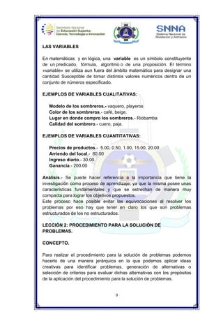 9
LAS VARIABLES
En matemáticas y en lógica, una variable es un símbolo constituyente
de un predicado, fórmula, algoritmo o de una proposición. El término
«variable» se utiliza aun fuera del ámbito matemático para designar una
cantidad Susceptible de tomar distintos valores numéricos dentro de un
conjunto de números especificado.
EJEMPLOS DE VARIABLES CUALITATIVAS:
Modelo de los sombreros.- vaquero, playeros
Color de los sombreros.- café, beige.
Lugar en donde compro los sombreros.- Riobamba
Calidad del sombrero.- cuero, paja.
EJEMPLOS DE VARIABLES CUANTITATIVAS:
Precios de productos.- 5.00, 0.50, 1.00, 15.00, 20.00
Arriendo del local.- 80.00
Ingreso diario.- 30.00.
Ganancia.- 200.00
Análisis.- Se puede hacer referencia a la importancia que tiene la
investigación como proceso de aprendizaje; ya que la misma posee unas
características fundamentales y que se estrechan de manera muy
compacta para lograr los objetivos propuestos.
Este proceso hace posible evitar las equivocaciones al resolver los
problemas por eso hay que tener en claro los que son problemas
estructurados de los no estructurados.
LECCIÓN 2: PROCEDIMIENTO PARA LA SOLUCIÓN DE
PROBLEMAS.
CONCEPTO.
Para realizar el procedimiento para la solución de problemas podemos
hacerlo de una manera jerárquica en la que podemos aplicar ideas
creativas para identificar problemas, generación de alternativas o
selección de criterios para evaluar dichas alternativas con los propósitos
de la aplicación del procedimiento para la solución de problemas.
 