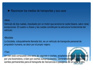 ►Reconocer los medios de transportes y sus usos
▪Moto
Vehículo de dos ruedas, impulsado por un motor que acciona la rueda trasera, salvo raras
excepciones. El cuadro o chasis y las ruedas constituyen la estructura fundamental del
vehículo.
▪Bicicleta
La bicicleta, coloquialmente llamada bici, es un vehículo de transporte personal de
propulsión humana, es decir por el propio viajero.
▪Tren
Un tren está compuesto una serie de vagones o coches, acoplados entre si y remolcados
por una locomotora, o bien por coches autopropulsados. Generalmente circulan sobre
carriles permanentes para el transporte de mercancías o pasajeros de un lugar a otro.
 