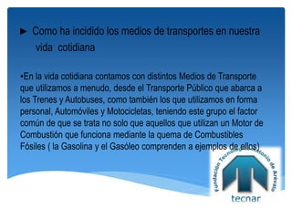 ► Como ha incidido los medios de transportes en nuestra
vida cotidiana
▪En la vida cotidiana contamos con distintos Medios de Transporte
que utilizamos a menudo, desde el Transporte Público que abarca a
los Trenes y Autobuses, como también los que utilizamos en forma
personal, Automóviles y Motocicletas, teniendo este grupo el factor
común de que se trata no solo que aquellos que utilizan un Motor de
Combustión que funciona mediante la quema de Combustibles
Fósiles ( la Gasolina y el Gasóleo comprenden a ejemplos de ellos)
 
