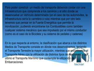 Para poder construir un medio de transporte debemos contar con una
Infraestructura que comprende a los caminos y al sitio donde se
desenvuelve un Vehículo determinado (en el caso de los automóviles, la
infraestructura sería la carretera o ruta) mientras que por otro lado
tenemos que pensar en la Fuente Energética que permite la
movilización, pudiendo encontrarse los Combustibles como también
cualquier sistema mecánico que sea impulsado por el mismo conductor
(como es el caso de la Bicicleta y su sistema de pedales y cadenas)
En lo que respecta al entorno, la clasificación que abarca a los distintos
Medios de Transporte consiste en dónde nos desenvolvemos, teniendo
el Transporte Terrestre la mayor utilización, mientras que encontramos el
Transporte Aéreo con la utilización de distintos tipos de Aeronaves, y por
último el Transporte Marítimo que contempla la utilización de
Embarcaciones
 