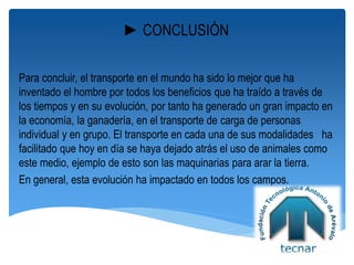 ►CONCLUSIÓN
Para concluir, el transporte en el mundo ha sido lo mejor que ha
inventado el hombre por todos los beneficios que ha traído a través de
los tiempos y en su evolución, por tanto ha generado un gran impacto en
la economía, la ganadería, en el transporte de carga de personas
individual y en grupo. El transporte en cada una de sus modalidades ha
facilitado que hoy en día se haya dejado atrás el uso de animales como
este medio, ejemplo de esto son las maquinarias para arar la tierra.
En general, esta evolución ha impactado en todos los campos.
 