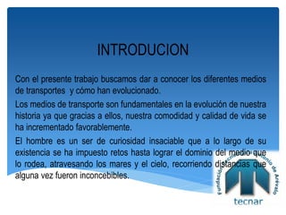 INTRODUCION
Con el presente trabajo buscamos dar a conocer los diferentes medios
de transportes y cómo han evolucionado.
Los medios de transporte son fundamentales en la evolución de nuestra
historia ya que gracias a ellos, nuestra comodidad y calidad de vida se
ha incrementado favorablemente.
El hombre es un ser de curiosidad insaciable que a lo largo de su
existencia se ha impuesto retos hasta lograr el dominio del medio que
lo rodea, atravesando los mares y el cielo, recorriendo distancias que
alguna vez fueron inconcebibles.
 