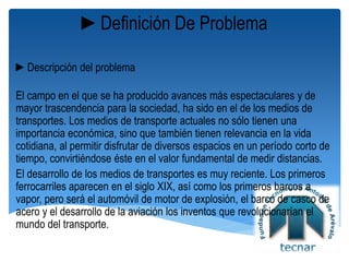 ►Definición De Problema
►Descripción del problema
El campo en el que se ha producido avances más espectaculares y de
mayor trascendencia para la sociedad, ha sido en el de los medios de
transportes. Los medios de transporte actuales no sólo tienen una
importancia económica, sino que también tienen relevancia en la vida
cotidiana, al permitir disfrutar de diversos espacios en un período corto de
tiempo, convirtiéndose éste en el valor fundamental de medir distancias.
El desarrollo de los medios de transportes es muy reciente. Los primeros
ferrocarriles aparecen en el siglo XIX, así como los primeros barcos a
vapor, pero será el automóvil de motor de explosión, el barco de casco de
acero y el desarrollo de la aviación los inventos que revolucionarían el
mundo del transporte.
 