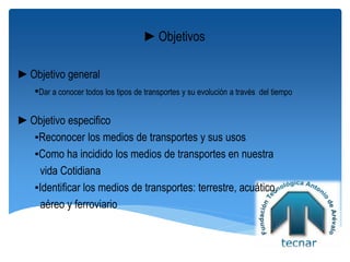 ►Objetivos
►Objetivo general
▪Dar a conocer todos los tipos de transportes y su evolución a través del tiempo
►Objetivo especifico
▪Reconocer los medios de transportes y sus usos
▪Como ha incidido los medios de transportes en nuestra
vida Cotidiana
▪Identificar los medios de transportes: terrestre, acuático,
aéreo y ferroviario
 