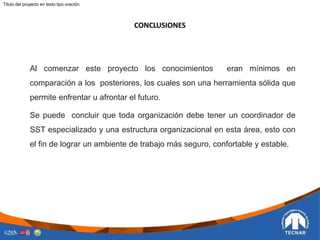 CONCLUSIONES
Titulo del proyecto en texto tipo oración.
Al comenzar este proyecto los conocimientos eran mínimos en
comparación a los posteriores, los cuales son una herramienta sólida que
permite enfrentar u afrontar el futuro.
Se puede concluir que toda organización debe tener un coordinador de
SST especializado y una estructura organizacional en esta área, esto con
el fin de lograr un ambiente de trabajo más seguro, confortable y estable.
 