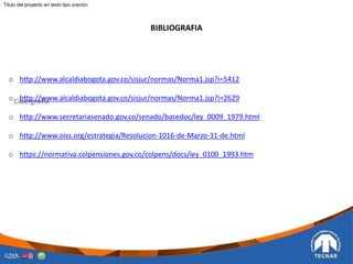 BIBLIOGRAFIA
o http://www.alcaldiabogota.gov.co/sisjur/normas/Norma1.jsp?i=5412
o http://www.alcaldiabogota.gov.co/sisjur/normas/Norma1.jsp?i=2629
o http://www.secretariasenado.gov.co/senado/basedoc/ley_0009_1979.html
o http://www.oiss.org/estrategia/Resolucion-1016-de-Marzo-31-de.html
o https://normativa.colpensiones.gov.co/colpens/docs/ley_0100_1993.htm
Titulo del proyecto en texto tipo oración.
 