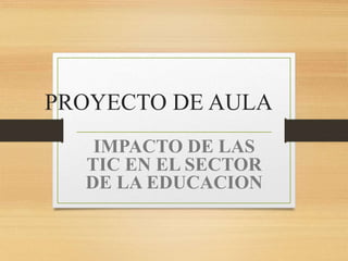 PROYECTO DE AULA
IMPACTO DE LAS
TIC EN EL SECTOR
DE LA EDUCACION
 
