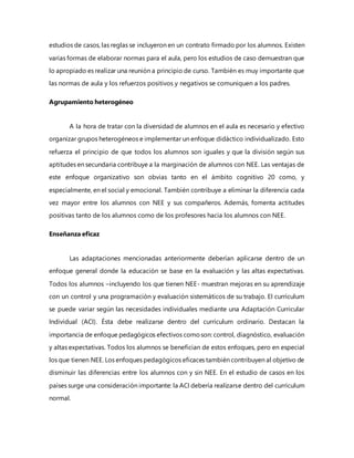 estudios de casos, las reglas se incluyeron en un contrato firmado por los alumnos. Existen
varias formas de elaborar normas para el aula, pero los estudios de caso demuestran que
lo apropiado es realizar una reunión a principio de curso. También es muy importante que
las normas de aula y los refuerzos positivos y negativos se comuniquen a los padres.
Agrupamiento heterogéneo
A la hora de tratar con la diversidad de alumnos en el aula es necesario y efectivo
organizar grupos heterogéneos e implementar un enfoque didáctico individualizado. Esto
refuerza el principio de que todos los alumnos son iguales y que la división según sus
aptitudes en secundaria contribuye a la marginación de alumnos con NEE. Las ventajas de
este enfoque organizativo son obvias tanto en el ámbito cognitivo 20 como, y
especialmente, en el social y emocional. También contribuye a eliminar la diferencia cada
vez mayor entre los alumnos con NEE y sus compañeros. Además, fomenta actitudes
positivas tanto de los alumnos como de los profesores hacia los alumnos con NEE.
Enseñanza eficaz
Las adaptaciones mencionadas anteriormente deberían aplicarse dentro de un
enfoque general donde la educación se base en la evaluación y las altas expectativas.
Todos los alumnos –incluyendo los que tienen NEE- muestran mejoras en su aprendizaje
con un control y una programación y evaluación sistemáticos de su trabajo. El currículum
se puede variar según las necesidades individuales mediante una Adaptación Curricular
Individual (ACI). Ésta debe realizarse dentro del currículum ordinario. Destacan la
importancia de enfoque pedagógicos efectivos comoson: control, diagnóstico, evaluación
y altas expectativas. Todos los alumnos se benefician de estos enfoques, pero en especial
los que tienen NEE. Los enfoques pedagógicos eficaces también contribuyen al objetivo de
disminuir las diferencias entre los alumnos con y sin NEE. En el estudio de casos en los
países surge una consideración importante: la ACI debería realizarse dentro del currículum
normal.
 