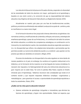 Los retos de la Educación Inclusiva en el Ecuador afronta y responde a la diversidad
de las necesidades de todos los alumnos con mayor participación en el aprendizaje y
basados en una visión común y la convicción de que es responsabilidad del sistema
educativo (Ley Orgánica de Educación Intercultural y su Reglamento General, 2010)
Actualmente en nuestro país pasa por una fase de transformaciones sociales,
políticas y económicas enfrentando esta realidad. La educación es parte de cambios y esto
se manifiesta en su nuevo marco legal.
En la formación docente se han propiciado diversas alternativas acogiéndose a las
normativas cambios y modificaciones de contenidos, enfoques, estructuras y estrategias de
enseñanza aprendizaje, a pesar de sus limitaciones y la contribución de todos los actores
del ámbito educativo, se enfatiza las competencias estratégicas, en combinación con la
innovación y la creatividad en cuanto a las necesidades educativas especiales asociadas o
no a la discapacidad que refiere a las adaptaciones temporales o permanentes que les
permitan acceder a un servicio de calidad de acuerdo a su condición para aportar con los
jóvenes que debe ser atendidos sin exclusión. (Alegre, 2010)
El acceso de estudiantes con discapacidad a las aulas regulares se viene dando de
manera paulatina en el país; sin embargo, los cambios en la gestión institucional, en la
didáctica y en la formación de los maestros no se han logrado de manera simultánea. Es
necesario dar respuesta a la heterogeneidad del aula y las instituciones educativas en su
gran mayoría aún no están listas. Tal como lo plantea Alba Pastor, experta en Diseño
Universal para el Aprendizaje, “debemos reconocer esta complejidad que existe en el
contexto escolar y que requiere respuestas didácticas complejas –organizativas y
metodológicas-, para garantizar el acceso a oportunidades de aprendizaje equitativas a
todos los estudiantes. (Pasto, 2016)
¿Cuáles son los retos para la educación inclusiva?
 Generar ambientes de aprendizaje incluyentes e innovadores, que eliminen las
barreras de aprendizaje y logren más oportunidades. Deben ser espacios, que
 