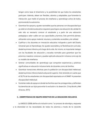 tengan como base el dinamismo y la posibilidad de que todos los estudiantes
participen. Además, deben ser flexibles, abiertos y adaptables, que fomenten la
interacción, que medie el proceso de enseñanza y aprendizaje activo de todos,
promoviendo la autonomía.
 Garantizar los apoyos y ajustes razonables que las personas con discapacidad que
ya están en el sistema educativo requieren para lograr una educación de calidad. En
este reto es necesario conocer al estudiante y a partir de una valoración
pedagógica saber cuáles son sus capacidades y barreras. Esto permitirá planear,
utilizando como apoyo material, recursos y contenidos accesibles y de calidad.
 Cualificar a los docentes en innovación educativa incluyente a partir del Diseño
Universal para el Aprendizaje, los ajustes razonables y la flexibilización curricular,
desde la primera infancia y a lo largo de la vida. Así mismo, es importante trabajar
con las facultades de educación y escuelas normales para garantizar que los
próximos maestros conozcan y puedan aplicarla educación inclusiva como eje de
su modelo de enseñanza.
 Generar comunidades de aprendizaje que compartan experiencias y prácticas
significativas en educación inclusiva tanto de docentes como de familias.
 Garantizar transiciones efectivas para la población con discapacidad intelectual,
desde la primera infancia hasta la educación superior. Esto teniendo en cuenta que
el 50,7% de los estudiantes con discapacidad reportados en el SIMAT-4 presentan
discapacidad intelectual.
 Fomentar redes de apoyo en donde las familias sean las protagonistas y defiendan
los derechos de sus hijos para evitar la exclusión o la deserción. (Tony Booth y Mel
Ainscow, 2015)
5.- COMPETENCIAS DE EQUIPO DIRECTIVO EN LA EDUCACION INCLUSIVA
La UNESCO (2008) define a la inclusión como: “un proceso de abordaje y respuesta
a la diversidad en las necesidades de todos los alumnos a través de la creciente
 