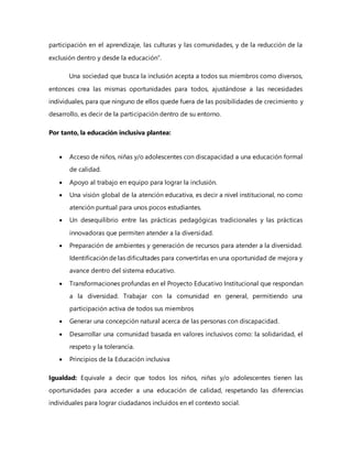 participación en el aprendizaje, las culturas y las comunidades, y de la reducción de la
exclusión dentro y desde la educación”.
Una sociedad que busca la inclusión acepta a todos sus miembros como diversos,
entonces crea las mismas oportunidades para todos, ajustándose a las necesidades
individuales, para que ninguno de ellos quede fuera de las posibilidades de crecimiento y
desarrollo, es decir de la participación dentro de su entorno.
Por tanto, la educación inclusiva plantea:
 Acceso de niños, niñas y/o adolescentes con discapacidad a una educación formal
de calidad.
 Apoyo al trabajo en equipo para lograr la inclusión.
 Una visión global de la atención educativa, es decir a nivel institucional, no como
atención puntual para unos pocos estudiantes.
 Un desequilibrio entre las prácticas pedagógicas tradicionales y las prácticas
innovadoras que permiten atender a la diversidad.
 Preparación de ambientes y generación de recursos para atender a la diversidad.
Identificación de las dificultades para convertirlas en una oportunidad de mejora y
avance dentro del sistema educativo.
 Transformaciones profundas en el Proyecto Educativo Institucional que respondan
a la diversidad. Trabajar con la comunidad en general, permitiendo una
participación activa de todos sus miembros
 Generar una concepción natural acerca de las personas con discapacidad.
 Desarrollar una comunidad basada en valores inclusivos como: la solidaridad, el
respeto y la tolerancia.
 Principios de la Educación inclusiva
Igualdad: Equivale a decir que todos los niños, niñas y/o adolescentes tienen las
oportunidades para acceder a una educación de calidad, respetando las diferencias
individuales para lograr ciudadanos incluidos en el contexto social.
 