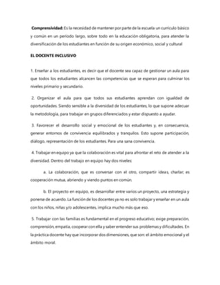 Comprensividad: Es la necesidad de mantener por parte de la escuela un currículo básico
y común en un período largo, sobre todo en la educación obligatoria, para atender la
diversificación de los estudiantes en función de su origen económico, social y cultural
EL DOCENTE INCLUSIVO
1. Enseñar a los estudiantes, es decir que el docente sea capaz de gestionar un aula para
que todos los estudiantes alcancen las competencias que se esperan para culminar los
niveles primario y secundario.
2. Organizar el aula para que todos sus estudiantes aprendan con igualdad de
oportunidades. Siendo sensible a la diversidad de los estudiantes, lo que supone adecuar
la metodología, para trabajar en grupos diferenciados y estar dispuesto a ayudar.
3. Favorecer el desarrollo social y emocional de los estudiantes y, en consecuencia,
generar entornos de convivencia equilibrados y tranquilos. Esto supone participación,
diálogo, representación de los estudiantes. Para una sana convivencia.
4. Trabajar en equipo ya que la colaboración es vital para afrontar el reto de atender a la
diversidad. Dentro del trabajo en equipo hay dos niveles:
a. La colaboración, que es conversar con el otro, compartir ideas, charlar; es
cooperación mutua, abriendo y viendo puntos en común.
b. El proyecto en equipo, es desarrollar entre varios un proyecto, una estrategia y
ponerse de acuerdo. La función de los docentes ya no es solo trabajar y enseñar en un aula
con los niños, niñas y/o adolescentes, implica mucho más que eso.
5. Trabajar con las familias es fundamental en el progreso educativo; exige preparación,
comprensión, empatía, cooperar con ella y saber entender sus problemas y dificultades. En
la práctica docente hay que incorporar dos dimensiones, que son: el ámbito emocional y el
ámbito moral.
 