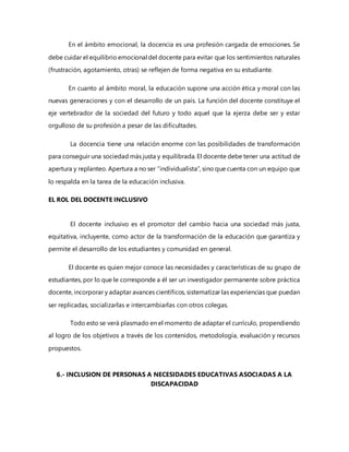 En el ámbito emocional, la docencia es una profesión cargada de emociones. Se
debe cuidar el equilibrio emocional del docente para evitar que los sentimientos naturales
(frustración, agotamiento, otras) se reflejen de forma negativa en su estudiante.
En cuanto al ámbito moral, la educación supone una acción ética y moral con las
nuevas generaciones y con el desarrollo de un país. La función del docente constituye el
eje vertebrador de la sociedad del futuro y todo aquel que la ejerza debe ser y estar
orgulloso de su profesión a pesar de las dificultades.
La docencia tiene una relación enorme con las posibilidades de transformación
para conseguir una sociedad más justa y equilibrada. El docente debe tener una actitud de
apertura y replanteo. Apertura a no ser “individualista”, sino que cuenta con un equipo que
lo respalda en la tarea de la educación inclusiva.
EL ROL DEL DOCENTE INCLUSIVO
El docente inclusivo es el promotor del cambio hacia una sociedad más justa,
equitativa, incluyente, como actor de la transformación de la educación que garantiza y
permite el desarrollo de los estudiantes y comunidad en general.
El docente es quien mejor conoce las necesidades y características de su grupo de
estudiantes, por lo que le corresponde a él ser un investigador permanente sobre práctica
docente, incorporar y adaptar avances científicos, sistematizar las experiencias que puedan
ser replicadas, socializarlas e intercambiarlas con otros colegas.
Todo esto se verá plasmado en el momento de adaptar el currículo, propendiendo
al logro de los objetivos a través de los contenidos, metodología, evaluación y recursos
propuestos.
6.- INCLUSION DE PERSONAS A NECESIDADES EDUCATIVAS ASOCIADAS A LA
DISCAPACIDAD
 