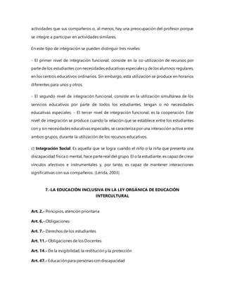 actividades que sus compañeros o, al menos, hay una preocupación del profesor porque
se integre a participar en actividades similares.
En este tipo de integración se pueden distinguir tres niveles:
- El primer nivel de integración funcional, consiste en la co-utilización de recursos por
parte de los estudiantes con necesidades educativas especiales y de los alumnos regulares,
en los centros educativos ordinarios. Sin embargo, esta utilización se produce en horarios
diferentes para unos y otros.
- El segundo nivel de integración funcional, consiste en la utilización simultánea de los
servicios educativos por parte de todos los estudiantes, tengan o no necesidades
educativas especiales. - El tercer nivel de integración funcional, es la cooperación. Este
nivel de integración se produce cuando la relación que se establece entre los estudiantes
con y sin necesidades educativas especiales, se caracteriza por una interacción activa entre
ambos grupos, durante la utilización de los recursos educativos.
c) Integración Social: Es aquella que se logra cuando el niño o la niña que presenta una
discapacidad física o mental, hace parte real del grupo. El o la estudiante, es capaz de crear
vínculos afectivos e instrumentales y, por tanto, es capaz de mantener interacciones
significativas con sus compañeros. (Lérida, 2003)
7.-LA EDUCACIÓN INCLUSIVA EN LA LEY ORGÁNICA DE EDUCACIÓN
INTERCULTURAL
Art. 2.- Principios, atención prioritaria
Art. 6.- Obligaciones
Art. 7.- Derechos de los estudiantes
Art. 11.- Obligaciones de los Docentes
Art. 14.- De la exigibilidad, la restitución y la protección
Art. 47.- Educación para personas con discapacidad
 
