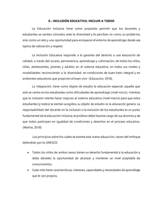 8.- INCLUSIÓN EDUCATIVA: INCLUIR A TODOS
La Educación Inclusiva tiene como propósito permitir que los docentes y
estudiantes se sientan cómodos ante la diversidad y la perciban no como un problema,
sino como un reto y una oportunidad para enriquecer el entorno de aprendizaje desde una
óptica de valoración y respeto
La Inclusión Educativa responde a la garantía del derecho a una educación de
calidad, a través del acceso, permanencia, aprendizaje y culminación, de todos los niños,
niñas, adolescentes, jóvenes y adultos en el sistema educativo, en todos sus niveles y
modalidades; reconociendo a la diversidad, en condiciones de buen trato integral y en
ambientes educativos que propicien el buen vivir. (Educación, 2018).
La integración, tiene como objeto de estudio la educación especial, aquella que
solo se centra en los estudiantes como dificultades de aprendizaje (nivel micro), mientras
que la inclusión intenta hacer mejoras al sistema educativo (nivel macro) para que estos
estudiantes (y todos) se sientan acogidos, su objeto de estudio es la educación genera. La
responsabilidad del docente en la inclusión o la exclusión de los estudiantes es un punto
fundamental de la educación inclusiva, el profesor debe hacerse cargo de sus alumnos y de
que todos participen en igualdad de condiciones y derechos en el proceso educativo.
(Molina, 2018)
Los principios sobre los cuales se asienta esta nueva educación, nacen del enfoque
defendido por la UNESCO:
 Todos los niños de ambos sexos tienen un derecho fundamental a la educación y
debe dárseles la oportunidad de alcanzar y mantener un nivel aceptable de
conocimientos,
 Cada niño tiene características, intereses, capacidades y necesidades de aprendizaje
que le son propios,
 