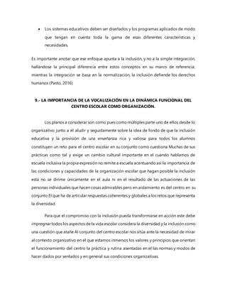  Los sistemas educativos deben ser diseñados y los programas aplicados de modo
que tengan en cuenta toda la gama de esas diferentes características y
necesidades,
Es importante anotar que ese enfoque apunta a la inclusión, y no a la simple integración,
hallándose la principal diferencia entre estos conceptos en su marco de referencia;
mientras la integración se basa en la normalización, la inclusión defiende los derechos
humanos (Pasto, 2016)
9.- LA IMPORTANCIA DE LA VOCALIZACIÓN EN LA DINÁMICA FUNCIONAL DEL
CENTRO ESCOLAR COMO ORGANIZACIÓN.
Los planos a considerar son como pues como múltiples parte uno de ellos desde lo
organizativo junto a él aludir y seguidamente sobre la idea de fondo de que la inclusión
educativa y la provisión de una enseñanza rica y valiosa para todos los alumnos
constituyen un reto para el centro escolar en su conjunto como cuestiona Muchas de sus
prácticas como tal y exige un cambio cultural importante en el cuando hablamos de
escuela inclusiva la propia expresión no remite a escuela acentuando así la importancia de
las condiciones y capacidades de la organización escolar que hagan posible la inclusión
está no se dirime únicamente en el aula ni en el resultado de las actuaciones de las
personas individuales que hacen cosas admirables pero en aislamiento es del centro en su
conjunto El que ha de articular respuestas coherentes y globales a los retos que representa
la diversidad.
Para que el compromiso con la inclusión pueda transformarse en acción este debe
impregnar todos los aspectos de la vida escolar considera la diversidad y la inclusión como
una cuestión que atañe Al conjunto del centro escolar nos sitúa ante la necesidad de mirar
al contexto organizativo en el que estamos inmersos los valores y principios que orientan
el funcionamiento del centro la práctica y rutina asentadas en el las normas y modos de
hacer dados por sentados y en general sus condiciones organizativas.
 