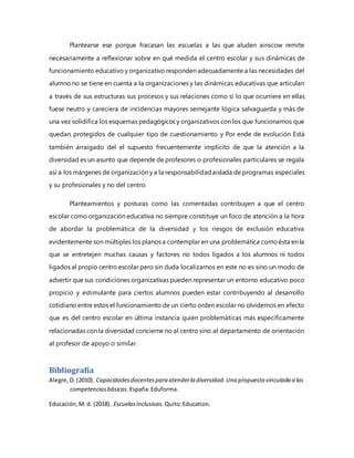 Plantearse ese porque fracasan las escuelas a las que aluden ainscow remite
necesariamente a reflexionar sobre en qué medida el centro escolar y sus dinámicas de
funcionamiento educativo y organizativo responden adecuadamente a las necesidades del
alumno no se tiene en cuenta a la organizaciones y las dinámicas educativas que articulan
a través de sus estructuras sus procesos y sus relaciones como si lo que ocurriere en ellas
fuese neutro y careciera de incidencias mayores semejante lógica salvaguarda y más de
una vez solidifica los esquemas pedagógicos y organizativos con los que funcionamos que
quedan protegidos de cualquier tipo de cuestionamiento y Por ende de evolución Está
también arraigado del el supuesto frecuentemente implícito de que la atención a la
diversidad es un asunto que depende de profesores o profesionales particulares se regala
así a los márgenes de organización y a la responsabilidadaislada de programas especiales
y su profesionales y no del centro.
Planteamientos y posturas como las comentadas contribuyen a que el centro
escolar como organización educativa no siempre constituye un foco de atención a la hora
de abordar la problemática de la diversidad y los riesgos de exclusión educativa
evidentemente son múltiples los planos a contemplar en una problemática comoésta en la
que se entretejen muchas causas y factores no todos ligados a los alumnos ni todos
ligados al propio centro escolar pero sin duda localizarnos en este no es sino un modo de
advertir que sus condiciones organizativas pueden representar un entorno educativo poco
propicio y estimulante para ciertos alumnos pueden estar contribuyendo al desarrollo
cotidiano entre estos el funcionamiento de un cierto orden escolar no olvidemos en efecto
que es del centro escolar en última instancia quién problemáticas más específicamente
relacionadas con la diversidad concierne no al centro sino al departamento de orientación
al profesor de apoyo o similar.
Bibliografía
Alegre,O.(2010). Capacidadesdocentespara atenderla diversidad.Una propuesta vinculada a las
competenciasbásicas. España:Eduforma.
Educación,M. d. (2018). EscuelasInclusivas. Quito:Education.
 