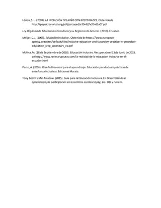 Lérida,S.L. (2003). LA INCLUSIÓN DELNIÑOCON NECESIDADES. Obtenidode
http://pepsic.bvsalud.org/pdf/psicoped/v20n62/v20n62a07.pdf
Ley Orgánica de Educación Interculturaly su Reglamento General. (2010). Ecuador.
Meijer,C.J. (2005). Educación Inclusiva . Obtenidode https://www.european-
agency.org/sites/default/files/inclusive-education-and-classroom-practice-in-secondary-
education_iecp_secondary_es.pdf
Molina,M. (18 de Septiembre de 2018). Educación Inclusiva.Recuperadoel 13 de Juniode 2019,
de http://www.revistarupturas.com/la-realidad-de-la-educacion-inclusiva-en-el-
ecuador.html
Pasto,A.(2016). DiseñoUniversal parael aprendizaje:Educaciónparatodosy prácticasde
enseñanzainclusivas.EdicionesMorata.
Tony Boothy Mel Ainscow.(2015). Guía para laEducación Inclusiva.En Desarrollando el
aprendizajey la participación en loscentros escolares (pág.24). OEI y Fuhem.
 