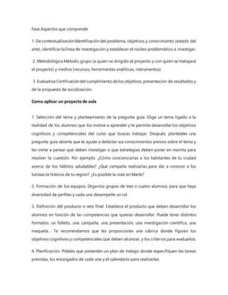 Fase Aspectos que comprende
1. De contextualización Identificación del problema, objetivos y conocimiento (estado del
arte), identificar la línea de investigación y establecer el núcleo problemático a investigar.
2. Metodológica Método, grupo (a quien va dirigido el proyecto y con quien se trabajará
el proyecto) y medios (recursos, herramientas analíticas, instrumentos).
3. Evaluativa Certificación del cumplimiento de los objetivos, presentación de resultados y
de la propuesta de socialización.
Como aplicar un proyecto de aula
1. Selección del tema y planteamiento de la pregunta guía. Elige un tema ligado a la
realidad de los alumnos que los motive a aprender y te permita desarrollar los objetivos
cognitivos y competenciales del curso que buscas trabajar. Después, plantéales una
pregunta guía abierta que te ayude a detectar sus conocimientos previos sobre el tema y
les invite a pensar qué deben investigar o que estrategias deben poner en marcha para
resolver la cuestión. Por ejemplo: ¿Cómo concienciarías a los habitantes de tu ciudad
acerca de los hábitos saludables? ¿Qué campaña realizarías para dar a conocer a los
turistas la historia de tu región? ¿Es posible la vida en Marte?
2. Formación de los equipos. Organiza grupos de tres o cuatro alumnos, para que haya
diversidad de perfiles y cada uno desempeñe un rol.
3. Definición del producto o reto final. Establece el producto que deben desarrollar los
alumnos en función de las competencias que quieras desarrollar. Puede tener distintos
formatos: un folleto, una campaña, una presentación, una investigación científica, una
maqueta… Te recomendamos que les proporciones una rúbrica donde figuren los
objetivos cognitivos y competenciales que deben alcanzar, y los criterios para evaluarlos.
4. Planificación. Pídeles que presenten un plan de trabajo donde especifiquen las tareas
previstas, los encargados de cada una y el calendario para realizarlas.
 