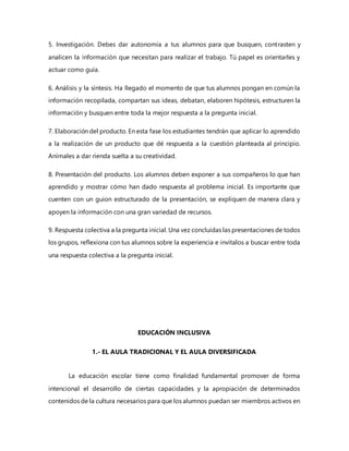 5. Investigación. Debes dar autonomía a tus alumnos para que busquen, contrasten y
analicen la información que necesitan para realizar el trabajo. Tú papel es orientarles y
actuar como guía.
6. Análisis y la síntesis. Ha llegado el momento de que tus alumnos pongan en común la
información recopilada, compartan sus ideas, debatan, elaboren hipótesis, estructuren la
información y busquen entre toda la mejor respuesta a la pregunta inicial.
7. Elaboración del producto. En esta fase los estudiantes tendrán que aplicar lo aprendido
a la realización de un producto que dé respuesta a la cuestión planteada al principio.
Anímales a dar rienda suelta a su creatividad.
8. Presentación del producto. Los alumnos deben exponer a sus compañeros lo que han
aprendido y mostrar cómo han dado respuesta al problema inicial. Es importante que
cuenten con un guion estructurado de la presentación, se expliquen de manera clara y
apoyen la información con una gran variedad de recursos.
9. Respuesta colectiva a la pregunta inicial. Una vez concluidas las presentaciones de todos
los grupos, reflexiona con tus alumnos sobre la experiencia e invítalos a buscar entre toda
una respuesta colectiva a la pregunta inicial.
EDUCACIÓN INCLUSIVA
1.- EL AULA TRADICIONAL Y EL AULA DIVERSIFICADA
La educación escolar tiene como finalidad fundamental promover de forma
intencional el desarrollo de ciertas capacidades y la apropiación de determinados
contenidos de la cultura necesarios para que los alumnos puedan ser miembros activos en
 