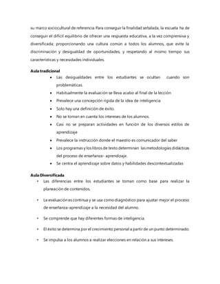 su marco sociocultural de referencia. Para conseguir la finalidad señalada, la escuela ha de
conseguir el difícil equilibrio de ofrecer una respuesta educativa, a la vez comprensiva y
diversificada; proporcionando una cultura común a todos los alumnos, que evite la
discriminación y desigualdad de oportunidades, y respetando al mismo tiempo sus
características y necesidades individuales.
Aula tradicional
 Las desigualdades entre los estudiantes se ocultan cuando son
problemáticas.
 Habitualmente la evaluación se lleva acabo al final de la lección
 Prevalece una concepción rígida de la idea de inteligencia
 Solo hay una definición de éxito.
 No se toman en cuenta los intereses de los alumnos.
 Casi no se preparan actividades en función de los diversos estilos de
aprendizaje
 Prevalece la instrucción donde el maestro es comunicador del saber
 Los programas y los libros de texto determinan las metodologías didácticas
del proceso de enseñanza- aprendizaje.
 Se centra el aprendizaje sobre datos y habilidades descontextualizadas
Aula Diversificada
• Las diferencias entre los estudiantes se toman como base para realizar la
planeación de contenidos.
• La evaluación es continua y se usa como diagnóstico para ajustar mejor el proceso
de enseñanza-aprendizaje a la necesidad del alumno.
• Se comprende que hay diferentes formas de inteligencia.
• El éxito se determina por el crecimiento personal a partir de un punto determinado.
• Se impulsa a los alumnos a realizar elecciones en relación a sus intereses.
 