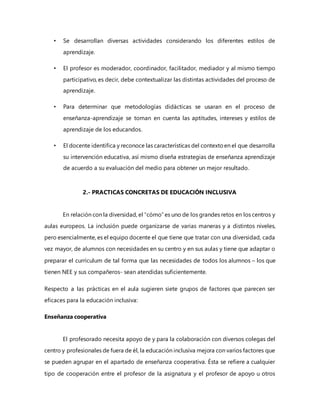 • Se desarrollan diversas actividades considerando los diferentes estilos de
aprendizaje.
• El profesor es moderador, coordinador, facilitador, mediador y al mismo tiempo
participativo, es decir, debe contextualizar las distintas actividades del proceso de
aprendizaje.
• Para determinar que metodologías didácticas se usaran en el proceso de
enseñanza-aprendizaje se toman en cuenta las aptitudes, intereses y estilos de
aprendizaje de los educandos.
• El docente identifica y reconoce las características del contextoen el que desarrolla
su intervención educativa, así mismo diseña estrategias de enseñanza aprendizaje
de acuerdo a su evaluación del medio para obtener un mejor resultado.
2.- PRACTICAS CONCRETAS DE EDUCACIÓN INCLUSIVA
En relación con la diversidad, el “cómo” es uno de los grandes retos en los centros y
aulas europeos. La inclusión puede organizarse de varias maneras y a distintos niveles,
pero esencialmente, es el equipo docente el que tiene que tratar con una diversidad, cada
vez mayor, de alumnos con necesidades en su centro y en sus aulas y tiene que adaptar o
preparar el currículum de tal forma que las necesidades de todos los alumnos – los que
tienen NEE y sus compañeros- sean atendidas suficientemente.
Respecto a las prácticas en el aula sugieren siete grupos de factores que parecen ser
eficaces para la educación inclusiva:
Enseñanza cooperativa
El profesorado necesita apoyo de y para la colaboración con diversos colegas del
centro y profesionales de fuera de él, la educación inclusiva mejora con varios factores que
se pueden agrupar en el apartado de enseñanza cooperativa. Ésta se refiere a cualquier
tipo de cooperación entre el profesor de la asignatura y el profesor de apoyo u otros
 
