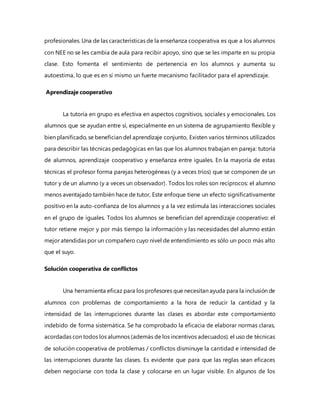 profesionales. Una de las características de la enseñanza cooperativa es que a los alumnos
con NEE no se les cambia de aula para recibir apoyo, sino que se les imparte en su propia
clase. Esto fomenta el sentimiento de pertenencia en los alumnos y aumenta su
autoestima, lo que es en sí mismo un fuerte mecanismo facilitador para el aprendizaje.
Aprendizaje cooperativo
La tutoría en grupo es efectiva en aspectos cognitivos, sociales y emocionales. Los
alumnos que se ayudan entre sí, especialmente en un sistema de agrupamiento flexible y
bien planificado, se benefician del aprendizaje conjunto, Existen varios términos utilizados
para describir las técnicas pedagógicas en las que los alumnos trabajan en pareja: tutoría
de alumnos, aprendizaje cooperativo y enseñanza entre iguales. En la mayoría de estas
técnicas el profesor forma parejas heterogéneas (y a veces tríos) que se componen de un
tutor y de un alumno (y a veces un observador). Todos los roles son recíprocos: el alumno
menos aventajado también hace de tutor, Este enfoque tiene un efecto significativamente
positivo en la auto-confianza de los alumnos y a la vez estimula las interacciones sociales
en el grupo de iguales. Todos los alumnos se benefician del aprendizaje cooperativo: el
tutor retiene mejor y por más tiempo la información y las necesidades del alumno están
mejor atendidas por un compañero cuyo nivel de entendimiento es sólo un poco más alto
que el suyo.
Solución cooperativa de conflictos
Una herramienta eficaz para los profesores que necesitan ayuda para la inclusión de
alumnos con problemas de comportamiento a la hora de reducir la cantidad y la
intensidad de las interrupciones durante las clases es abordar este comportamiento
indebido de forma sistemática. Se ha comprobado la eficacia de elaborar normas claras,
acordadas con todos los alumnos (además de los incentivos adecuados). el uso de técnicas
de solución cooperativa de problemas / conflictos disminuye la cantidad e intensidad de
las interrupciones durante las clases. Es evidente que para que las reglas sean eficaces
deben negociarse con toda la clase y colocarse en un lugar visible. En algunos de los
 