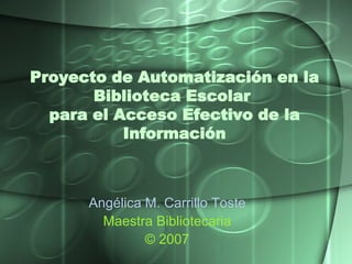 Proyecto de Automatización en la Biblioteca Escolar  para el Acceso Efectivo de la Información Angélica M. Carrillo  Toste Maestra Bibliotecaria © 2007 
