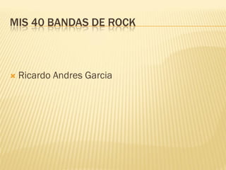 MIS 40 BANDAS DE ROCK



   Ricardo Andres Garcia
 