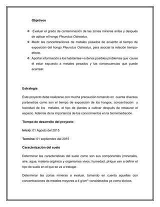 Objetivos
 Evaluar el grado de contaminación de las zonas mineras antes y después
de aplicar el hongo Pleurotus Ostreatus.
 Medir las concentraciones de metales pesados de acuerdo al tiempo de
exposición del hongo Pleurotus Ostreatus, para asociar la relación tiempo-
efecto.
 Aportar información a los habitantes+-s de los posibles problemas que causa
el estar expuesto a metales pesados y las consecuencias que puede
acarrear.
Estrategia
Este proyecto debe realizarse con mucha precaución tomando en cuenta diversos
parámetros como son el tiempo de exposición de los hongos, concentración y
toxicidad de los metales, el tipo de plantas a cultivar después de restaurar el
espacio. Además de la importancia de los conocimientos en la biorremediación.
Tiempo de desarrollo del proyecto
Inicio: 01 Agosto del 2015
Termino: 01 septiembre del 2015
Caracterización del suelo
Determinar las características del suelo como son sus componentes (minerales,
aire, agua, materia orgánica y organismos vivos, humedad, pHque van a definir el
tipo de suelo en el que se va a trabajar.
Determinar las zonas mineras a evaluar, tomando en cuenta aquellas con
concentraciones de metales mayores a 4 g/cm3, considerados ya como tóxicos.
 