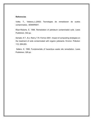 Referencias
Volke, T., Velasco,J.,(2002) Tecnologias de remediacion de suelos
contaminados , SEMARNAT.
Riser-Roberts, E. 1998. Remediation of petroleum contaminated soils. Lewis
Publishers. 542 pp.
Semple, K.T., B.J. Reid y T.R. Fermor 2001. Impact of composting strategies on
the treatment of soils contaminated with organic pollutants. Environ. Pollution
112: 269-283.
Sellers, K. 1999. Fundamentals of hazardous waste site remediation. Lewis
Publishers. 326 pp.
 