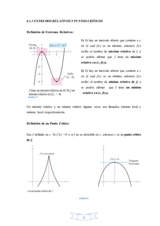 12
6.1.3 EXTREMOS RELATIVOS Y PUNTOS CRÍTICOS
Definición de Extremos Relativos:
1) Si hay un intervalo abierto que contiene a c
en el cual f(c) es un máximo, entonces f(c)
recibe el nombre de máximo relativo de f, o
se podría afirmar que f tiene un máximo
relativo en (c, f(c)).
2) Si hay un intervalo abierto que contiene a c
en el cual f(c) es un mínimo, entonces f(c)
recibe el nombre de mínimo relativo de f, o
se podría afirmar que f tiene un mínimo
relativo en (c, f(c)).
Un máximo relativo y un mínimo relativo algunas veces son llamados máximo local y
mínimo local respectivamente.
Definición de un Punto Crítico:
Sea f definida en c. Si f’(c) =0 o si f no es derivable en c, entonces c es un punto crítico
de f.
Gráfico 5
Gráfico 4
 