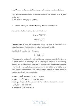 13
6.1.4 Teorema los Extremos Relativos ocurren solo en números o Puntos Críticos:
Si f tiene un mínimo relativo o un máximo relativo en x=c. entonces c es un punto
crítico de f.
(LARSON Ron, 2010, págs. 164,165,166)
6.1.5 Primer método para calcular Máximos y Mínimos de una función.
Primer Paso: Se halla la primera derivada de la función.
F(x) = 𝑥 √100 − 𝑥2
F’(x) =
𝟏𝟎𝟎−𝟐 𝒙 𝟐
√ 𝟏𝟎𝟎− 𝒙 𝟐
Segundo Paso: Se iguala la primera derivada a cero, y se hallan las raíces reales de la
ecuación resultante. Estas raíces son los valores críticos de la variable.
Resolviendo la ecuación f’(x) = 0, tenemos:
X = 5 √2 = 7.07
Tercer paso: Se consideran los valores críticos uno por uno, y se calculan los signos de
la primera derivada, en primer lugar para un valor un poco menor que el valor crítico y
después para un valor un poco mayor que él. Si el signo de la derivada es primeramente
+ y después -, la función tienen un máximo para el valor crítico de la variable; en el
caso contrario, tiene un mínimo. Si el signo no cambia, la función no tiene ni máximo ni
mínimo para el valor crítico considerado.
Cuando x < 5 √2, entonces 2 𝑥2
< 100, y f’ (x) es +.
Cuando x > 5 √2, entonces 2 𝑥2
> 100, y f’(x) es -.
Puesto que el signo de la derivada cambia de + a -, la función tiene un valor máximo
f (5 √2) = 5 √2 . 5√2 = 50.
(GRANVILLE, 2009, págs. 66,67)
 